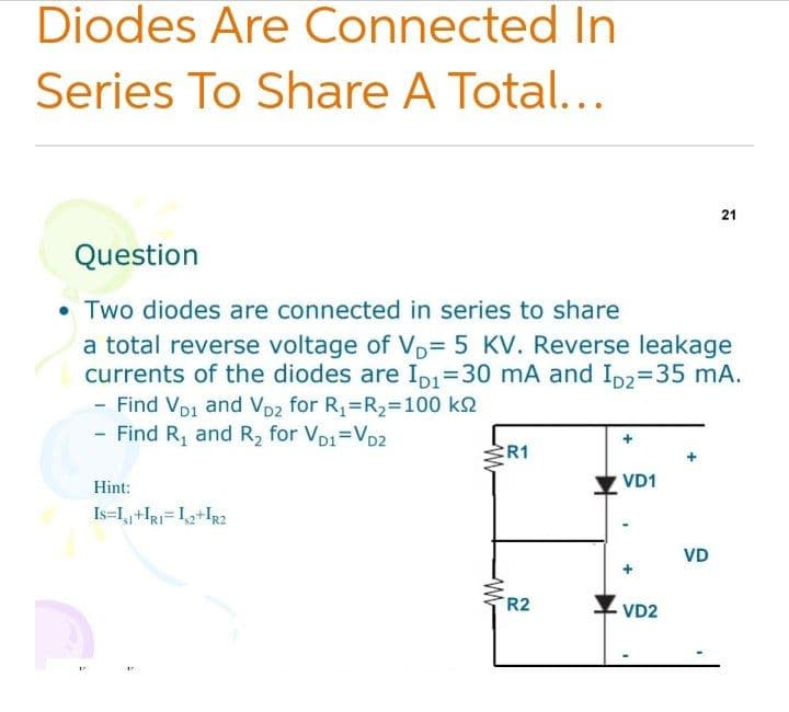Diodes Are Connected In
Series To Share A Total...
21
Question
• Two diodes are connected in series to share
a total reverse voltage of VD=D 5 KV. Reverse leakage
currents of the diodes are ID1=30 mA and Ip2=35 mA.
- Find Vp1 and Vp2 for R,=R2=100 k2
- Find R, and R2 for VD1=VD2
R1
VD1
Hint:
Is=L,+IRj= I,2+IR2
VD
R2
VD2
