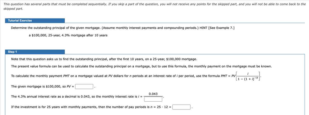 This question has several parts that must be completed sequentially. If you skip a part of the question, you will not receive any points for the skipped part, and you will not be able to come back to the
skipped part.
Tutorial Exercise
Determine the outstanding principal of the given mortgage. (Assume monthly interest payments and compounding periods.) HINT [See Example 7.]
a $100,000, 25-year, 4.3% mortgage after 10 years
Step 1
Note that this question asks us to find the outstanding principal, after the first 10 years, on a 25-year, $100,000 mortgage.
The present value formula can be used to calculate the outstanding principal on a mortgage, but to use this formula, the monthly payment on the mortgage must be known.
To calculate the monthly payment PMT on a mortgage valued at PV dollars for n periods at an interest rate of i per period, use the formula PMT
= PV
The given mortgage is $100,000, so PV =
The 4.3% annual interest rate as a decimal is 0.043, so the monthly interest rate is i =
0.043
If the investment is for 25 years with monthly payments, then the number of pay periods is n = 25 · 12 =
1
i
-n
(1 + i)¯n¸