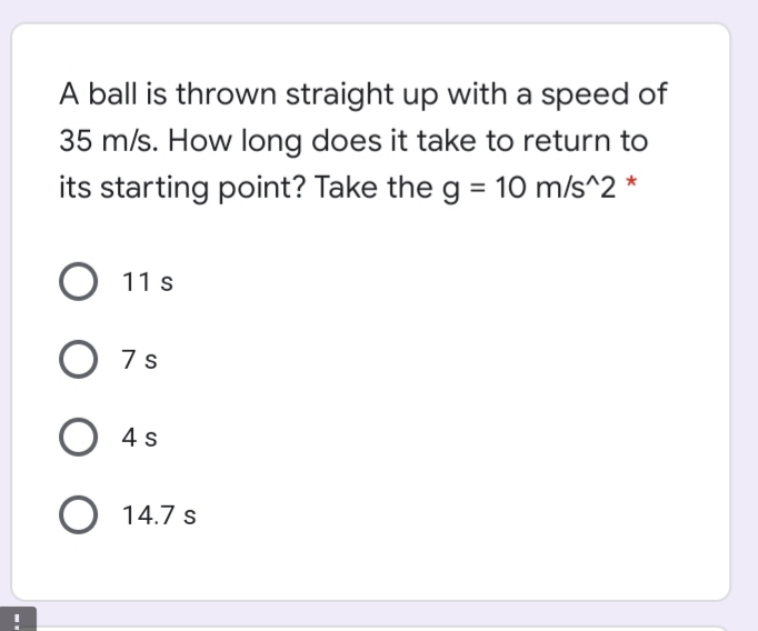 A ball is thrown straight up with a speed of
35 m/s. How long does it take to return to
its starting point? Take the g = 10 m/s^2
11 s
O 7s
O 4s
O 14.7 s
