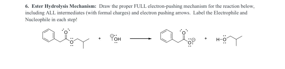 6. Ester Hydrolysis Mechanism: Draw the proper FULL electron-pushing mechanism for the reaction below,
including ALL intermediates (with formal charges) and electron pushing arrows. Label the Electrophile and
Nucleophile in each step!
H-O
