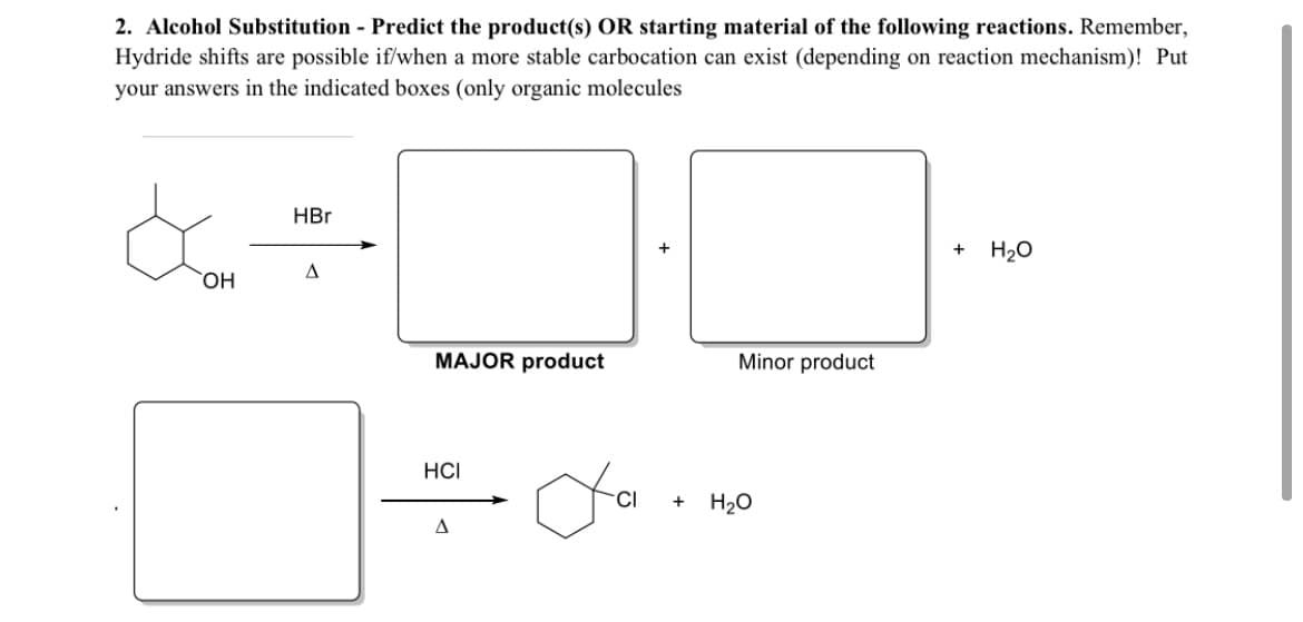 2. Alcohol Substitution - Predict the product(s) OR starting material of the following reactions. Remember,
Hydride shifts are possible if/when a more stable carbocation can exist (depending on reaction mechanism)! Put
your answers in the indicated boxes (only organic molecules
HBr
H20
A
ОН
MAJOR product
Minor product
HCI
H20
