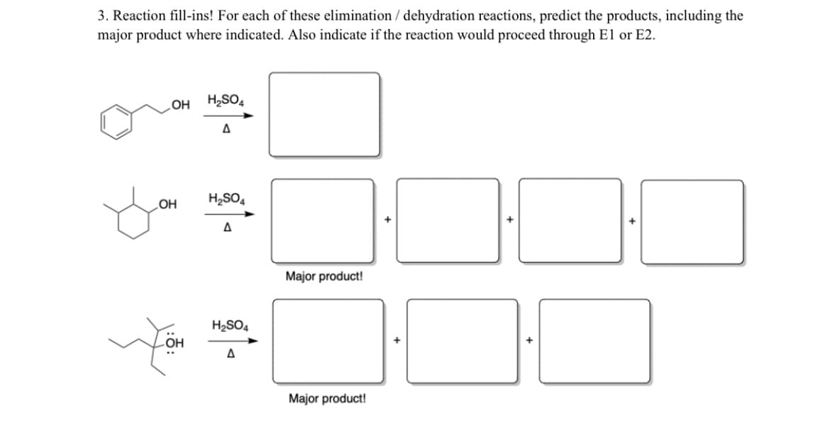 3. Reaction fill-ins! For each of these elimination / dehydration reactions, predict the products, including the
major product where indicated. Also indicate if the reaction would proceed through El or E2.
LOH H2SO4
OH
H2SO,
Major product!
H2SO4
OH
Major product!
+
