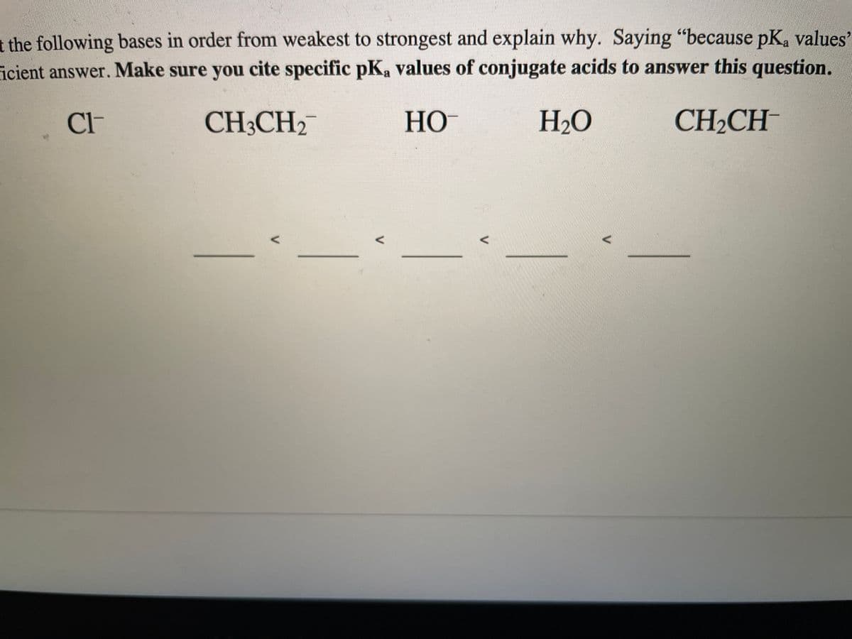 t the following bases in order from weakest to strongest and explain why. Saying “because pK, values
icient answer. Make sure you cite specific pK, values of conjugate acids to answer this question.
Cl-
CH3CH2
НО
H2O
CH2CH

