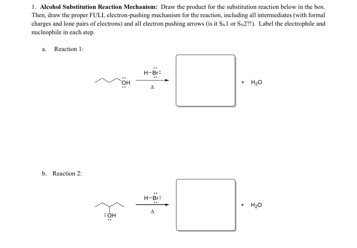 1. Alcohol Substitution Reaction Mechanism: Draw the product for the substitution reaction below in the box.
Then, draw the proper FULL electron-pushing mechanism for the reaction, including all intermediates (with formal
charges and lone pairs of electrons) and all electron pushing arrows (is it SN1 or SN2?!). Label the electrophile and
nucleophile in each step.
а.
Reaction 1:
H-Br:
OH,
H20
A
b. Reaction 2:
H-Br:
..
H20
A
:OH
