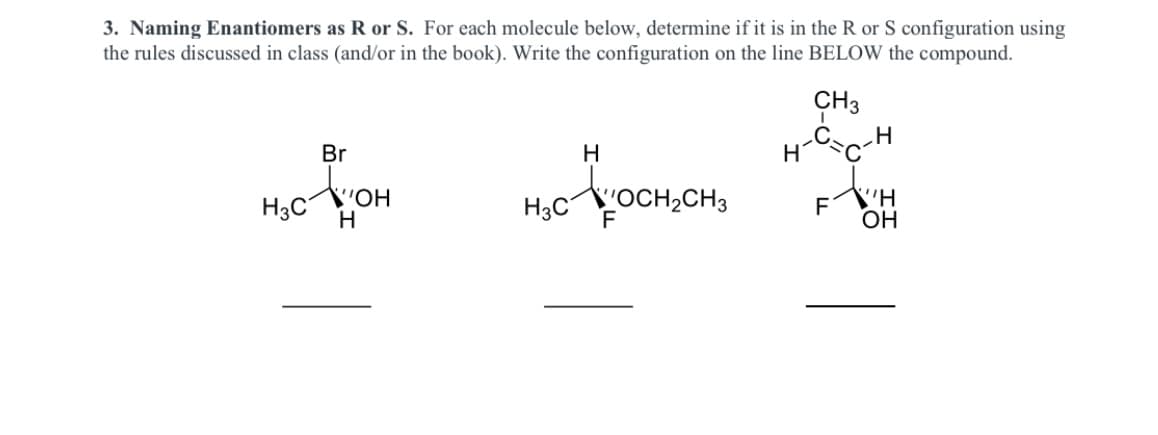 H c-H
3. Naming Enantiomers as R or S. For each molecule below, determine if it is in the R or S configuration using
the rules discussed in class (and/or in the book). Write the confiuration on the line BELOW the compound.
CH3
Br
H
H3C
"OH
H
H,COCH,CH3
F
F
OH
