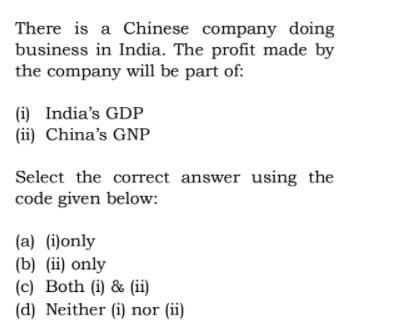 There is a Chinese company doing
business in India. The profit made by
the company will be part of:
(i) India's GDP
(ii) China's GNP
Select the correct answer using the
code given below:
(a) (i)only
(b) (ii) only
(c) Both (i) & (ii)
(d) Neither (i) nor (ii)
