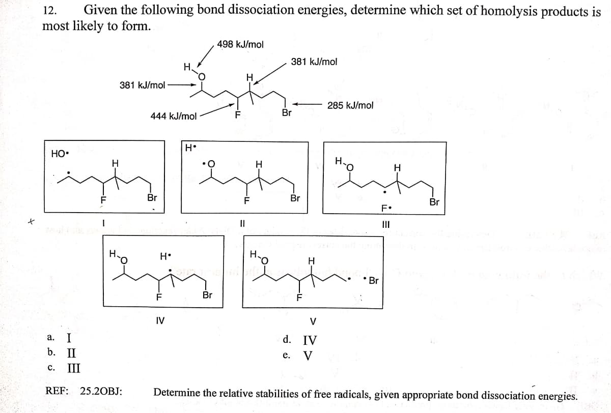 12.
Given the following bond dissociation energies, determine which set of homolysis products is
most likely to form.
498 kJ/mol
381 kJ/mol
H.
H
381 kJ/mol
285 kJ/mol
Br
444 kJ/mol
Но-
H.
H
Br
Br
Br
F•
II
II
H.
H•
Br
Br
IV
V
I
d. IV
а.
b. II
V
е.
с.
III
REF: 25.2OBJ:
Determine the relative stabilities of free radicals, given appropriate bond dissociation energies.
