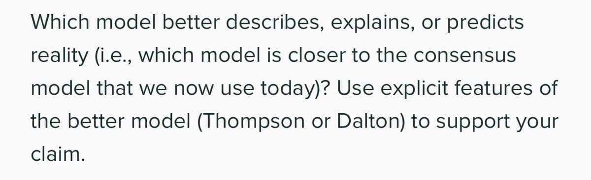 Which model better describes, explains, or predicts
reality (i.e., which model is closer to the consensus
model that we now use today)? Use explicit features of
the better model (Thompson or Dalton) to support your
claim.