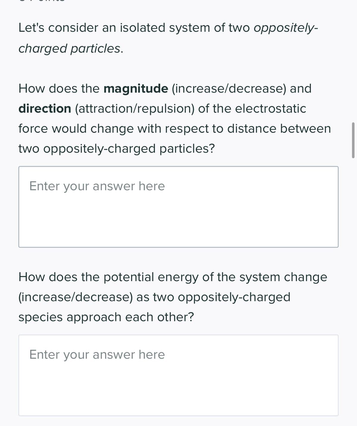 Let's consider an isolated system of two oppositely-
charged particles.
How does the magnitude (increase/decrease) and
direction (attraction/repulsion) of the electrostatic
force would change with respect to distance between
two oppositely-charged particles?
Enter your answer here
How does the potential energy of the system change
(increase/decrease) as two oppositely-charged
species approach each other?
Enter your answer here