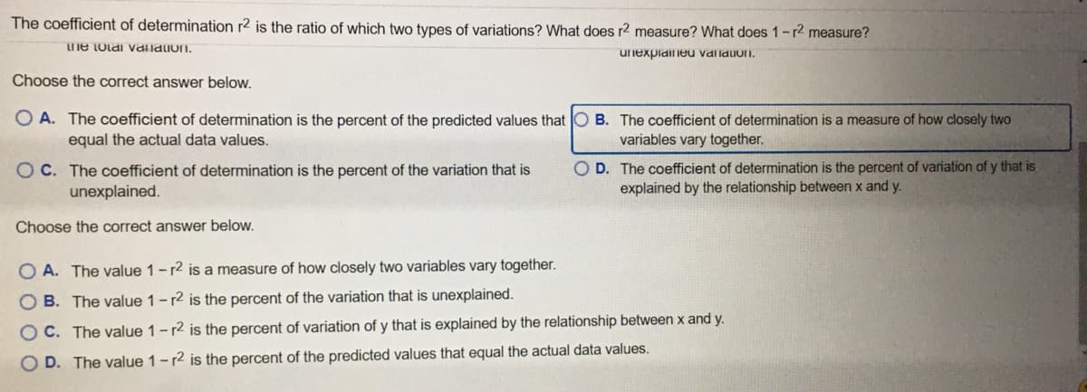 The coefficient of determination r2 is the ratio of which two types of variations? What does r2 measure? What does 1-r2 measure?
ne tolai vallalion.
unexpiaiieu validuoi.
Choose the correct answer below.
O A. The coefficient of determination is the percent of the predicted values that O B. The coefficient of determination is a measure of how closely two
equal the actual data values.
variables vary together.
O C. The coefficient of determination is the percent of the variation that is
unexplained.
O D. The coefficient of determination is the percent of variation of y that is
explained by the relationship between x and y.
Choose the correct answer below.
O A. The value 1-r2 is a measure of how closely two variables vary together.
O B. The value 1-r2 is the percent of the variation that is unexplained.
O C. The value 1-r2 is the percent of variation of y that is explained by the relationship between x and y.
D. The value 1-r2 is the percent of the predicted values that equal the actual data values.
