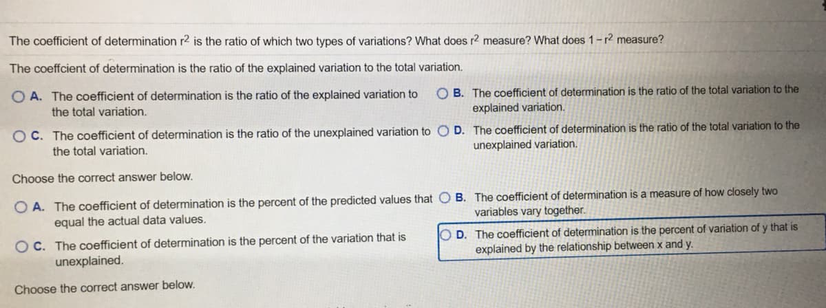 The coefficient of determination r2 is the ratio of which two types of variations? What does r2 measure? What does 1-r? measure?
The coeffcient of determination is the ratio of the explained variation to the total variation.
O A. The coefficient of determination is the ratio of the explained variation to
O B. The coefficient of determination is the ratio of the total variation to the
explained variation.
the total variation.
O C. The coefficient of determination is the ratio of the unexplained variation to O D. The coefficient of determination is the ratio of the total variation to the
the total variation.
unexplained variation.
Choose the correct answer below.
O A. The coefficient of determination is the percent of the predicted values that O B. The coefficient of determination is a measure of how closely two
equal the actual data values.
variables vary together.
OC. The coefficient of determination is the percent of the variation that is
unexplained.
O D. The coefficient of determination is the percent of variation of y that is
explained by the relationship between x and y.
Choose the correct answer below.
