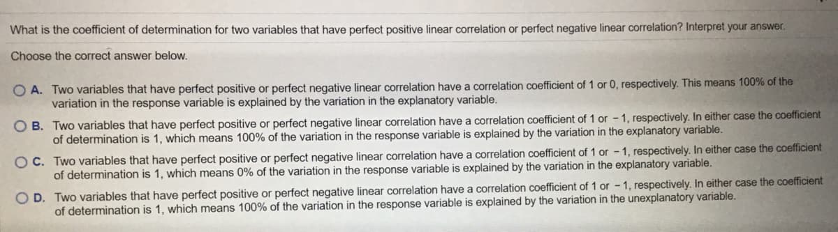 What is the coefficient of determination for two variables that have perfect positive linear correlation or perfect negative linear correlation? Interpret your answer.
Choose the correct answer below.
O A. Two variables that have perfect positive or perfect negative linear correlation have a correlation coefficient of 1 or 0, respectively. This means 100% of the
variation in the response variable is explained by the variation in the explanatory variable.
O B. Two variables that have perfect positive or perfect negative linear correlation have a correlation coefficient of 1 or - 1, respectively. In either case the coefficient
of determination is 1, which means 100% of the variation in the response variable is explained by the variation in the explanatory variable.
O C. Two variables that have perfect positive or perfect negative linear correlation have a correlation coefficient of 1 or - 1, respectively. In either case the coefficient
of determination is 1, which means 0% of the variation in the response variable is explained by the variation in the explanatory variable.
O D. Two variables that have perfect positive or perfect negative linear correlation have a correlation coefficient of 1 or - 1, respectively. In either case the coefficient
of determination is 1, which means 100% of the variation in the response variable is explained by the variation in the unexplanatory variable.
