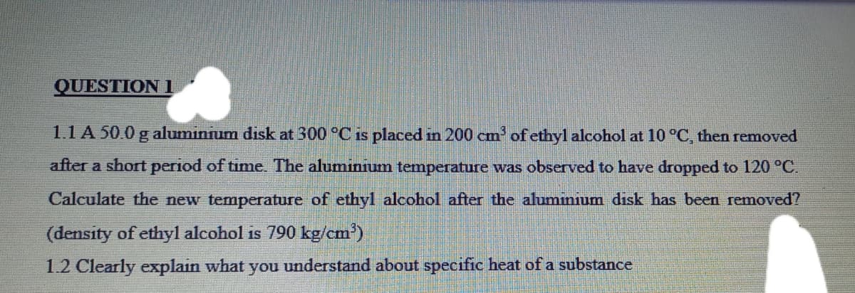 QUESTION 1
1.1 A 50.0 g aluminnum disk at 300 °C is placed in 200 cm' of ethyl alcohol at 10 °C, then removed
after a short period of time. The aluminium temperature was observed to have dropped to 120 °C.
Calculate the new temperature of ethyl alcohol after the aluminium disk has been removed?
(density of ethyl alcohol is 790 kg/cm')
1.2 Clearly explain what you understand about specific heat of a substance

