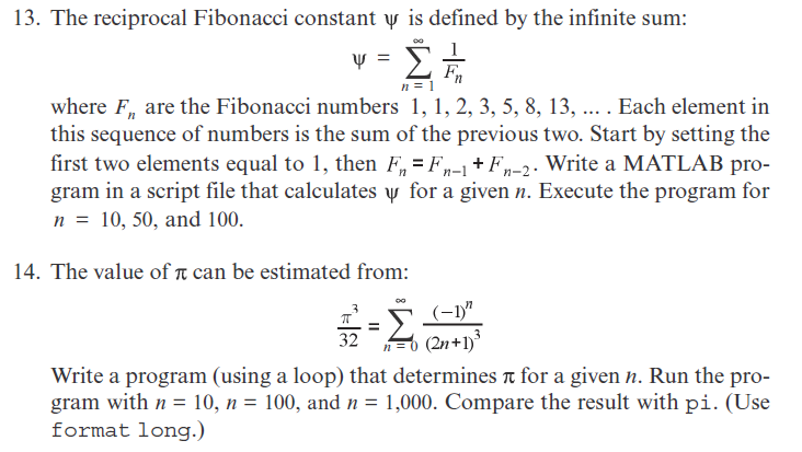 13. The reciprocal Fibonacci constant y is defined by the infinite sum:
Σ.
where F, are the Fibonacci numbers 1, 1, 2, 3, 5, 8, 13, ... . Each element in
this sequence of numbers is the sum of the previous two. Start by setting the
first two elements equal to 1, then F, = F-1+ Fn-2. Write a MATLAB pro-
gram in a script file that calculates y for a given n. Execute the program for
n = 10, 50, and 100.
14. The value of t can be estimated from:
(-1)"
32
n=0 (2n+1)*
Write a program (using a loop) that determines t for a given n. Run the pro-
gram with n = 10, n = 100, and n =
format long.)
1,000. Compare the result with pi. (Use
