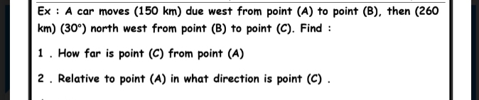 Ex : A car moves (150 km) due west from point (A) to point (B), then (260
km) (30°) north west from point (B) to point (C). Find :
1. How far is point (C) from point (A)
2. Relative to point (A) in what direction is point (C) .
