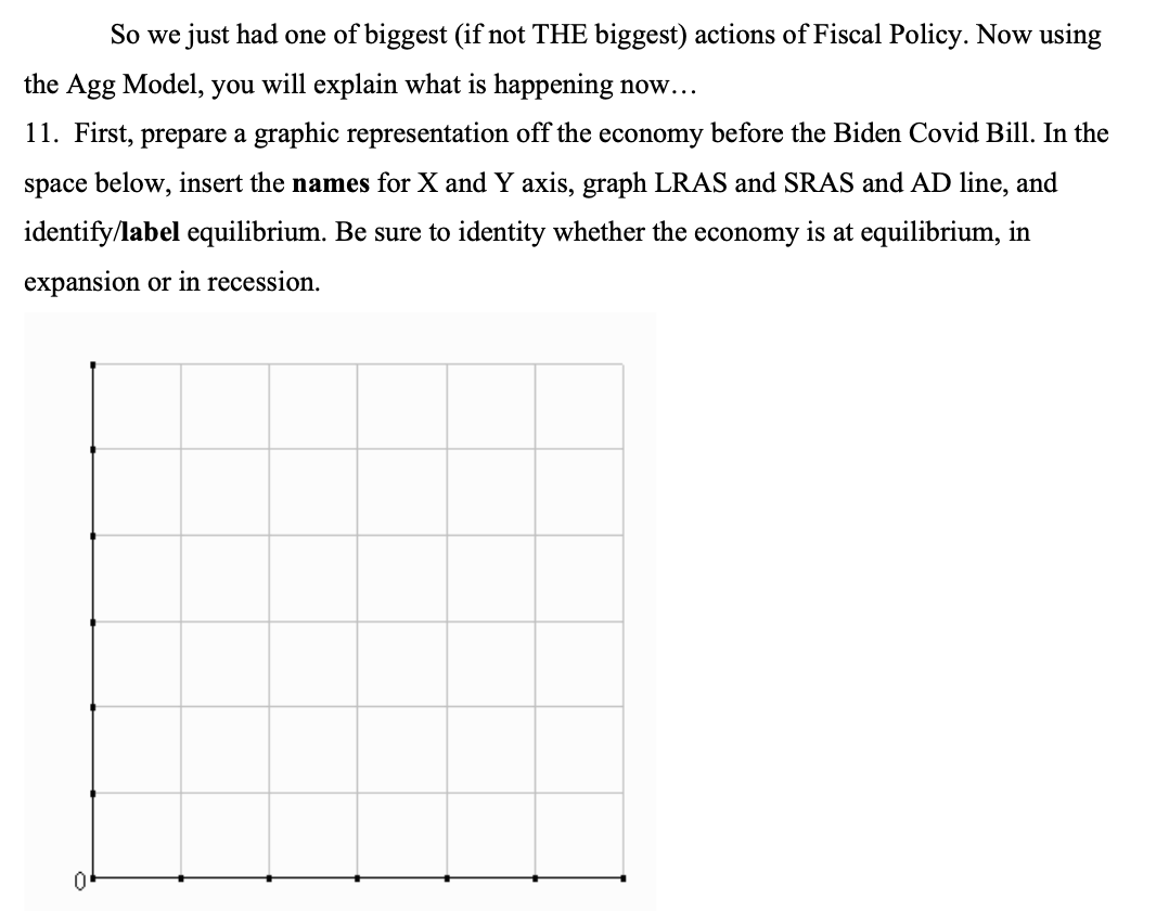 So we just had one of biggest (if not THE biggest) actions of Fiscal Policy. Now using
the Agg Model, you will explain what is happening now...
11. First, prepare a graphic representation off the economy before the Biden Covid Bill. In the
space below, insert the names for X and Y axis, graph LRAS and SRAS and AD line, and
identify/label equilibrium. Be sure to identity whether the economy is at equilibrium, in
expansion or in recession.
