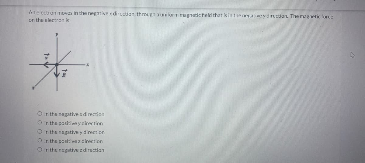 An electron moves in the negative x direction, through a uniform magnetic field that is in the negative y direction. The magnetic force
on the electron is:
tad
to
O in the negative x direction
O in the positive y direction
O in the negative y direction
O in the positive z direction
O in the negative z direction
4