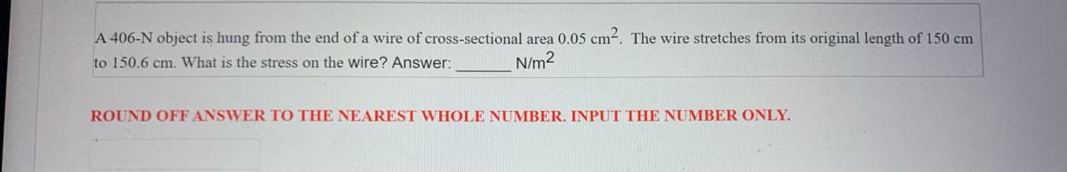 A 406-N object is hung from the end of a wire of cross-sectional area 0.05 cm². The wire stretches from its original length of 150 cm
to 150.6 cm. What is the stress on the wire? Answer:
N/m²
ROUND OFF ANSWER TO THE NEAREST WHOLE NUMBER. INPUT THE NUMBER ONLY.
