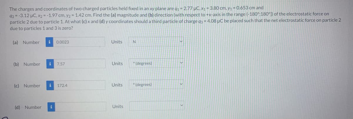 The charges and coordinates of two charged particles held fixed in an xy plane are q₁ = 2.77 μC, x₁ = 3.80 cm, y₁ = 0.653 cm and
92= -3.12 µC, x2 = -1.97 cm, y2 = 1.42 cm. Find the (a) magnitude and (b) direction (with respect to +x-axis in the range (-180°:180°]) of the electrostatic force on
particle 2 due to particle 1. At what (c) x and (d) y coordinates should a third particle of charge q3 = 4.08 µC be placed such that the net electrostatic force on particle 2
due to particles 1 and 3 is zero?
(a) Number
(b) Number
i 0.0023
i 7.57
(c) Number i 172.4
(d) Number i
Units
Units
Units
Units
N
° (degrees)
°(degrees)
V