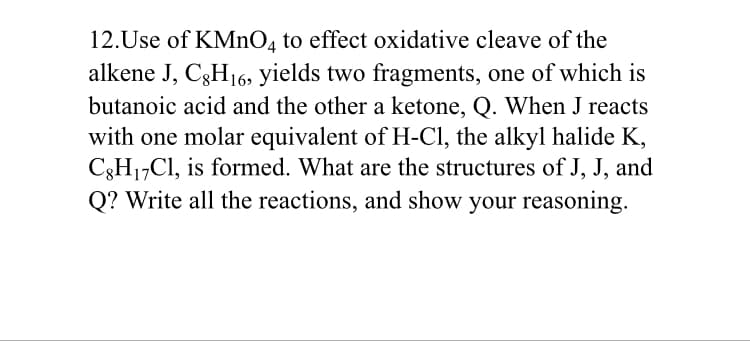 12.Use of KMnO, to effect oxidative cleave of the
alkene J, C3H16, yields two fragments, one of which is
butanoic acid and the other a ketone, Q. When J reacts
with one molar equivalent of H-Cl, the alkyl halide K,
C3H17CI, is formed. What are the structures of J, J, and
Q? Write all the reactions, and show your reasoning.
