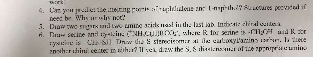 work!
4. Can you predict the melting points of naphthalene and 1-naphthol? Structures provided if
need be. Why or why not?
5. Draw two sugars and two amino acids used in the last lab. Indicate chiral centers.
6. Draw serine and cysteine (*NH3C(H)RCO2", where R for serine is -CH2OH and R for
cysteine is -CH2-SH. Draw the S stereoisomer at the carboxyl/amino carbon. Is there
another chiral center in either? If yes, draw the S, S diastereomer of the appropriate amino
