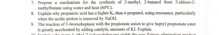 7. Propose a mechanism for the synthesis of 2-methyl, 2-butanol from 2-chloro-2-
methylbutane using water and heat (60°C).
8. Explain why propanoic acid has a higher Ka than n-propanol, using resonance, particularly
when the acidic proton is removed by NAOH.
9. The reaction of 1-bromoheptane with the propionate anion to give heptyl propionate ester
is greatly accelerated by adding catalytic amounts of KI. Explain.
10 Evele
e 1 othy1 2 jedocyclohevane vields the non Zaitsey elimination
oduot
