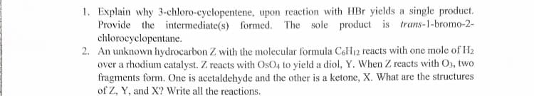 1. Explain why 3-chloro-cyclopentene, upon reaction with HBr yields a single product.
Provide the intermediate(s) formed. The sole product is trans-1-bromo-2-
chlorocyclopentane.
2. An unknown hydrocarbon Z with the molecular formula CoH12 reacts with one mole of H2
over a rhodium catalyst. Z reacts with OsO4 to yield a diol, Y. When Z reacts with O3, two
fragments form. One is acetaldehyde and the other is a ketone, X. What are the structures
of Z, Y, and X? Write all the reactions.
