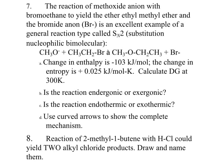 7.
The reaction of methoxide anion with
bromoethane to yield the ether ethyl methyl ether and
the bromide anon (Br-) is an excellent example of a
general reaction type called Sy2 (substitution
nucleophilic bimolecular):
CH,0+ CH,СH-Br a CH3-0-CH,СH; + Br-
a. Change in enthalpy is -103 kJ/mol; the change in
entropy is + 0.025 kJ/mol-K. Calculate DG at
300K.
b. Is the reaction endergonic or exergonic?
c. Is the reaction endothermic or exothermic?
d. Use curved arrows to show the complete
mechanism.
Reaction of 2-methyl-1-butene with H-Cl could
yield TWO alkyl chloride products. Draw and name
8.
them.

