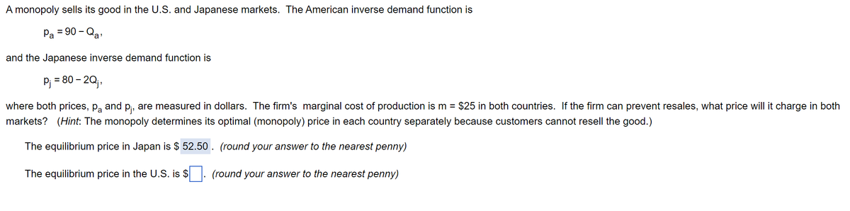 A monopoly sells its good in the U.S. and Japanese markets. The American inverse demand function is
Pa = 90-Qa'
and the Japanese inverse demand function is
P₁ = 80 - 2Q;,
where both prices, på and p₁, are measured in dollars. The firm's marginal cost of production is m = $25 in both countries. If the firm can prevent resales, what price will it charge in both
markets? (Hint: The monopoly determines its optimal (monopoly) price in each country separately because customers cannot resell the good.)
The equilibrium price in Japan is $ 52.50. (round your answer to the nearest penny)
The equilibrium price in the U.S. is $. (round your answer to the nearest penny)