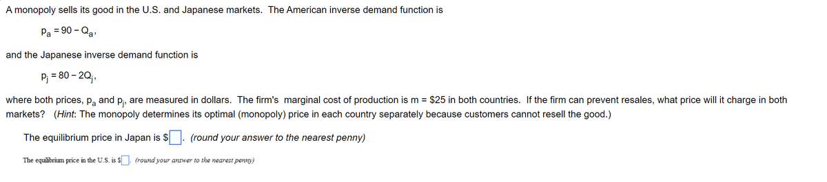A monopoly sells its good in the U.S. and Japanese markets. The American inverse demand function is
Pa = 90 - Qa'
and the Japanese inverse demand function is
P₁ = 80 - 2Qj,
where both prices, På and p₁, are measured in dollars. The firm's marginal cost of production is m = $25 in both countries. If the firm can prevent resales, what price will it charge in both
markets? (Hint: The monopoly determines its optimal (monopoly) price in each country separately because customers cannot resell the good.)
The equilibrium price in Japan is $
(round your answer to the nearest penny)
The equilibrium price in the U.S. is $. (round your answer to the nearest penny)
