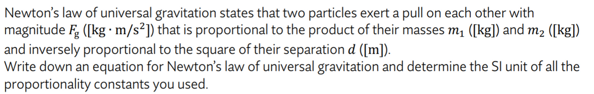 Newton's law of universal gravitation states that two particles exert a pull on each other with
magnitude F. ([kg · m/s²]) that is proportional to the product of their masses m1 ([kg]) and m2 ([kg])
and inversely proportional to the square of their separation d ([m]).
Write down an equation for Newton's law of universal gravitation and determine the SI unit of all the
proportionality constants you used.
