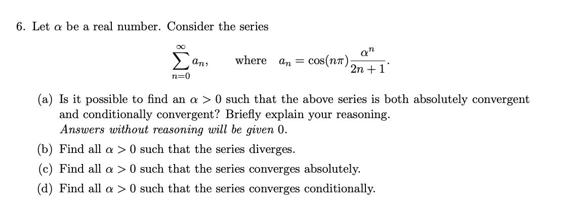 6. Let a be a real number. Consider the series
cos(nt);
2n +1
An,
where
An =
n=0
(a) Is it possible to find an a > 0 such that the above series is both absolutely convergent
and conditionally convergent? Briefly explain your reasoning.
Answers without reasoning will be given 0.
(b) Find all a > 0 such that the series diverges.
(c) Find all a > 0 such that the series converges absolutely.
(d) Find all a > 0 such that the series converges conditionally.
