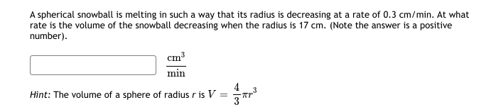 A spherical snowball is melting in such a way that its radius is decreasing at a rate of 0.3 cm/min. At what
rate is the volume of the snowball decreasing when the radius is 17 cm. (Note the answer is a positive
number).
cm3
min
Hint: The volume of a sphere of radius r is V
