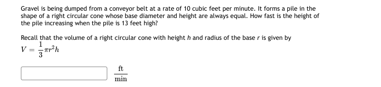 Gravel is being dumped from a conveyor belt at a rate of 10 cubic feet per minute. It forms a pile in the
shape of a right circular cone whose base diameter and height are always equal. How fast is the height of
the pile increasing when the pile is 13 feet high?
Recall that the volume of a right circular cone with height h and radius of the base r is given by
1
V = Tr²h
3
ft
min
