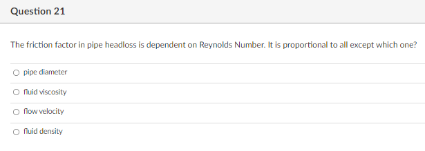 Question 21
The friction factor in pipe headloss is dependent on Reynolds Number. It is proportional to all except which one?
O pipe diameter
O fluid viscosity
O flow velocity
O fluid density
