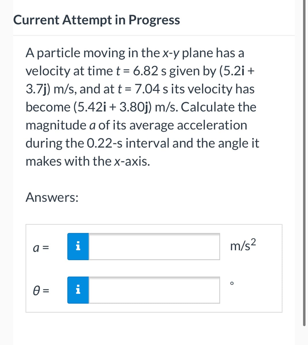 Current Attempt in Progress
A particle moving in the x-y plane has a
velocity at time t = 6.82 s given by (5.2i +
3.7j) m/s, and at t = 7.04 s its velocity has
become (5.42i + 3.80j) m/s. Calculate the
magnitude a of its average acceleration
during the 0.22-s interval and the angle it
makes with the x-axis.
Answers:
a =
i
m/s²
0 = i
O