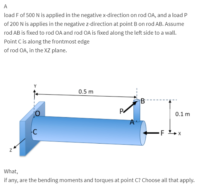 A
load F of 500 N is applied in the negative x-direction on rod OA, and a load P
of 200 N is applies in the negative z-direction at point B on rod AB. Assume
rod AB is fixed to rod OA and rod OA is fixed along the left side to a wall.
Point C is along the frontmost edge
of rod OA, in the XZ plane.
0.5 m
0.1 m
C
F
What,
if any, are the bending moments and torques at point C? Choose all that apply.

