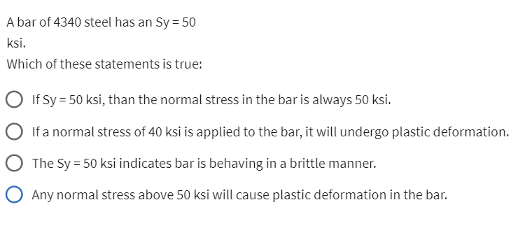 A bar of 4340 steel has an Sy = 50
ksi.
Which of these statements is true:
If Sy = 50 ksi, than the normal stress in the bar is always 50 ksi.
If a normal stress of 40 ksi is applied to the bar, it will undergo plastic deformation.
The Sy = 50 ksi indicates bar is behaving in a brittle manner.
O Any normal stress above 50 ksi will cause plastic deformation in the bar.
