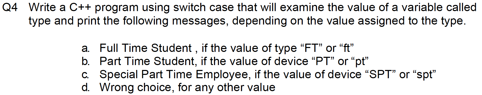 Write a C++ program using switch case that will examine the value of a variable called
type and print the following messages, depending on the value assigned to the type.
a. Full Time Student , if the value of type “FT" or "ft"
b. Part Time Student, if the value of device “PT" or "pt"
c. Special Part Time Employee, if the value of device "SPT" or "spt"
d. Wrong choice, for any other value
