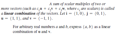 A sum of scalar multiples of two or
more vectors (such as c,u + c,v + c,w, where c, are scalars) is called
a linear combination of the vectors. Let i = (1,0), j = (0, 1),
u = (1, 1), and v = (-1,1).
For arbitrary real numbers a and b, expre ss (a, b) as a linear
combination of u and v.
