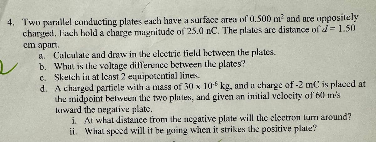 4. Two parallel conducting plates each have a surface area of 0.500 m² and are oppositely
charged. Each hold a charge magnitude of 25.0 nC. The plates are distance of d = 1.50
cm apart.
a. Calculate and draw in the electric field between the plates.
b. What is the voltage difference between the plates?
c. Sketch in at least 2 equipotential lines.
d. A charged particle with a mass of 30 x 10-6 kg, and a charge of -2 mC is placed at
the midpoint between the two plates, and given an initial velocity of 60 m/s
toward the negative plate.
i. At what distance from the negative plate will the electron turn around?
ii. What speed will it be going when it strikes the positive plate?