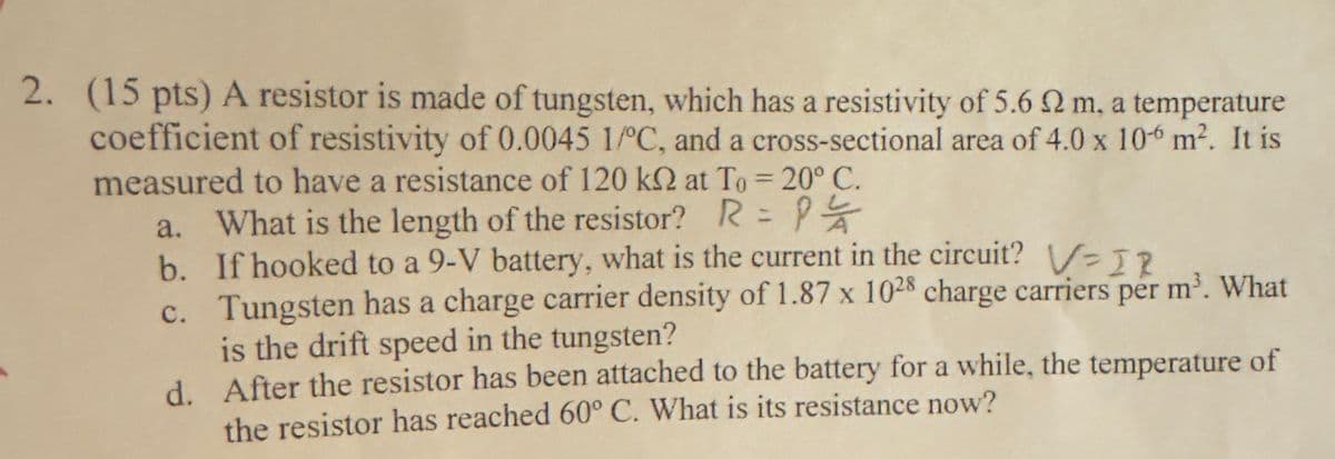 2. (15 pts) A resistor is made of tungsten, which has a resistivity of 5.6 2 m, a temperature
coefficient of resistivity of 0.0045 1/°C, and a cross-sectional area of 4.0 x 106 m². It is
measured to have a resistance of 120 k2 at To = 20° C.
a. What is the length of the resistor? R= P
b. If hooked to a 9-V battery, what is the current in the circuit? V=IR
c. Tungsten has a charge carrier density of 1.87 x 1028 charge carriers per m³. What
is the drift speed in the tungsten?
d. After the resistor has been attached to the battery for a while, the temperature of
the resistor has reached 60° C. What is its resistance now?
