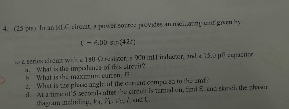 4. (25 pts) In an RLC circuit, a power source provides an oscillating emf given by
E = 6.00 sin(42t)
to a series circuit with a 180-2 resistor, a 900 mH inductor, and a 15.0 uF capacitor.
a. What is the impedance of this circuit?
b. What is the maximum current I?
c. What is the phase angle of the current compared to the emf?
d. At a time of 5 seconds after the circuit is turned on, find E, and sketch the phasor
diagram including, VR, VL, VC, I, and E.