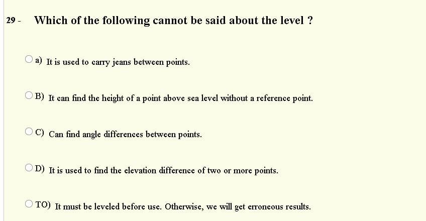 29 -
Which of the following cannot be said about the level ?
O a) It is used to carry jeans between points.
OB) It can find the height of a point above sea level without a reference point.
OC) Can find angle differences between points.
OD) It is used to find the elevation difference of two or more points.
TO) It must be leveled before use. Otherwise, we will get erroneous results.
