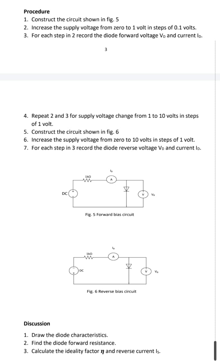 Procedure
1. Construct the circuit shown in fig. 5
2. Increase the supply voltage from zero to 1 volt in steps of 0.1 volts.
3. For each step in 2 record the diode forward voltage V₁ and current ID.
4. Repeat 2 and 3 for supply voltage change from 1 to 10 volts in steps
of 1 volt.
5. Construct the circuit shown in fig. 6
6. Increase the supply voltage from zero to 10 volts in steps of 1 volt.
7. For each step in 3 record the diode reverse voltage VĎ and current ID.
DC
3
1kQ
www
Fig. 5 Forward bias circuit
1k0
www
Fig. 6 Reverse bias circuit
V₂
Discussion
1. Draw the diode characteristics.
2. Find the diode forward resistance.
3. Calculate the ideality factor and reverse current Is.