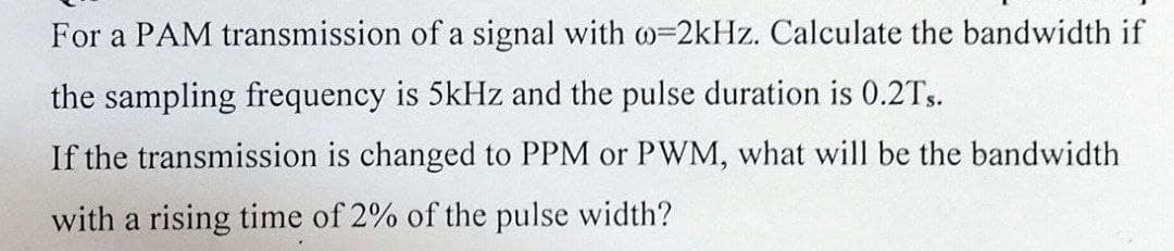 For a PAM transmission of a signal with =2kHz. Calculate the bandwidth if
the sampling frequency is 5kHz and the pulse duration is 0.2Ts.
If the transmission is changed to PPM or PWM, what will be the bandwidth
with a rising time of 2% of the pulse width?
