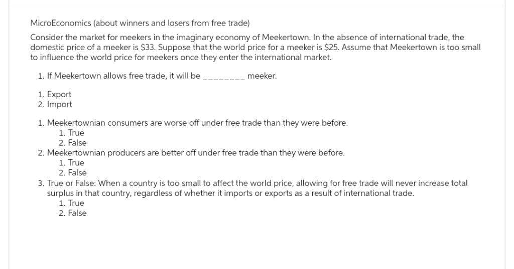 MicroEconomics (about winners and losers from free trade)
Consider the market for meekers in the imaginary economy of Meekertown. In the absence of international trade, the
domestic price of a meeker is $33. Suppose that the world price for a meeker is $25. Assume that Meekertown is too small
to influence the world price for meekers once they enter the international market.
1. If Meekertown allows free trade, it will be
1. Export
2. Import
meeker.
1. Meekertownian consumers are worse off under free trade than they were before.
1. True
2. False
2. Meekertownian producers are better off under free trade than they were before.
1. True
2. False
3. True or False: When a country is too small to affect the world price, allowing for free trade will never increase total
surplus in that country, regardless of whether it imports or exports as a result of international trade.
1. True
2. False