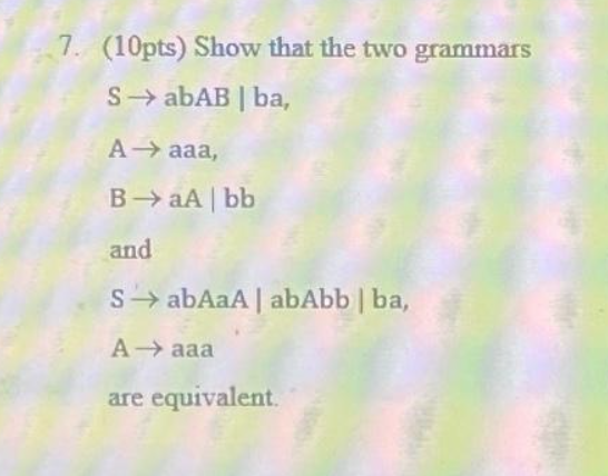 7. (10pts) Show that the two grammars
S→ abAB | ba,
Aaaa,
BaA | bb
and
SabAaA | abAbb | ba,
Aaaa
are equivalent.