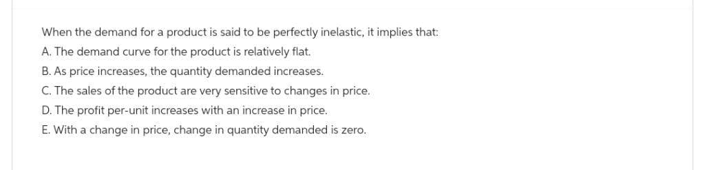 When the demand for a product is said to be perfectly inelastic, it implies that:
A. The demand curve for the product is relatively flat.
B. As price increases, the quantity demanded increases.
C. The sales of the product are very sensitive to changes in price.
D. The profit per-unit increases with an increase in price.
E. With a change in price, change in quantity demanded is zero.