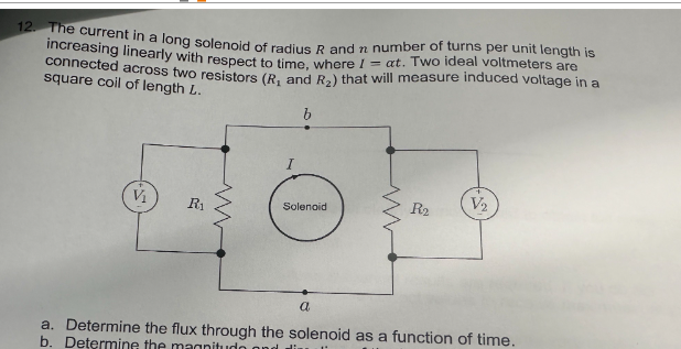 12. The current in a long solenoid of radius R and n number of turns per unit length is
increasing linearly with respect to time, where I = at. Two ideal voltmeters are
connected across two resistors (R, and R₂) that will measure induced voltage in a
square coil of length L.
V₁
R₁
b
Solenoid
a
R₂
V₂
a. Determine the flux through the solenoid as a function of time.
b. Determine the magnitudo ond